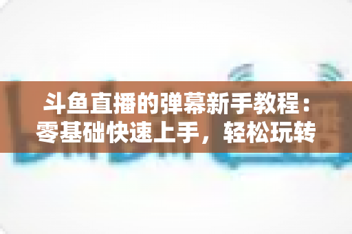 斗鱼直播的弹幕新手教程：零基础快速上手，轻松玩转直播间互动体验
