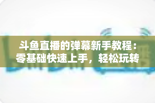 斗鱼直播的弹幕新手教程：零基础快速上手，轻松玩转直播间互动体验
