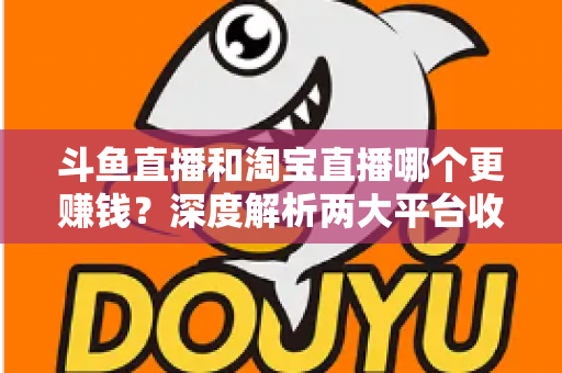 斗鱼直播和淘宝直播哪个更赚钱？深度解析两大平台收益差异与变现前景