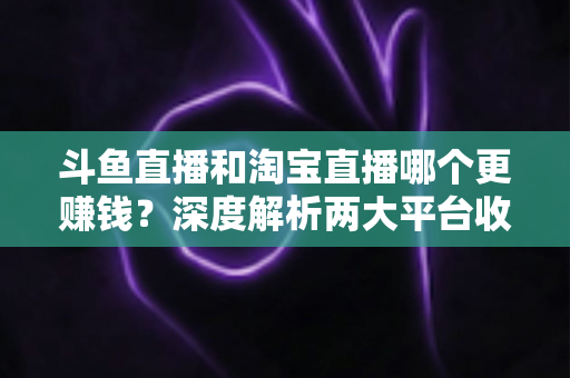 斗鱼直播和淘宝直播哪个更赚钱？深度解析两大平台收益差异与变现前景