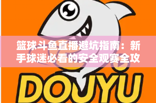 篮球斗鱼直播避坑指南：新手球迷必看的安全观赛全攻略，教你识破假直播间、防住消费陷阱、享受高清流畅NBA与CBA赛事
