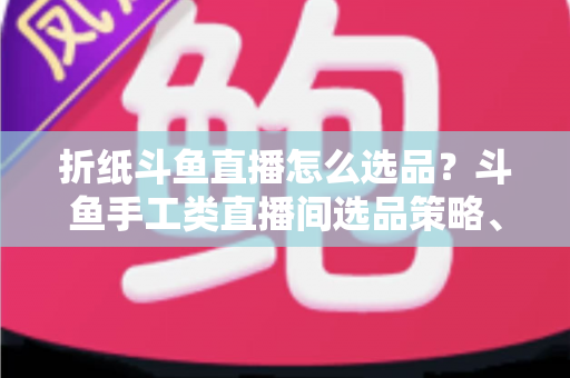 折纸斗鱼直播怎么选品?斗鱼手工类直播间选品策略、流程与避坑指南全解析 折纸斗鱼直播怎么选品?斗鱼手工类直播间选品策略、流程与避坑指南全解析