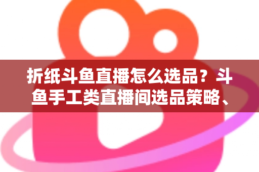 折纸斗鱼直播怎么选品？斗鱼手工类直播间选品策略、流程与避坑指南全解析