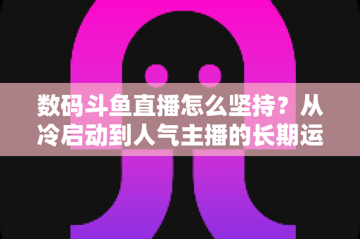 数码斗鱼直播怎么坚持？从冷启动到人气主播的长期运营实战指南