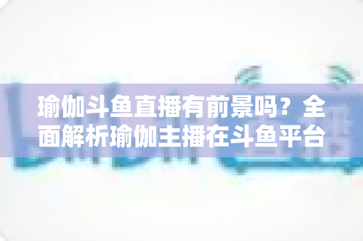 瑜伽斗鱼直播有前景吗？全面解析瑜伽主播在斗鱼平台的发展机遇与实战策略