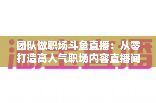 团队做职场斗鱼直播:从零打造高人气职场内容直播间的实战指南 团队做职场斗鱼直播:从零打造高人气职场内容直播间的实战指南