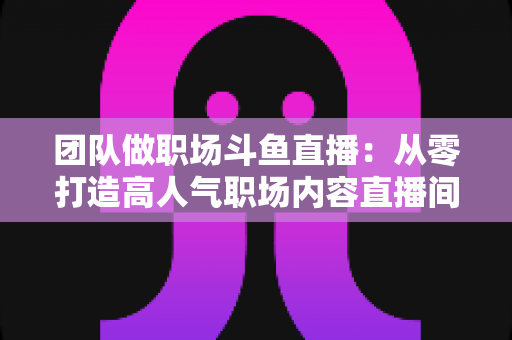 团队做职场斗鱼直播:从零打造高人气职场内容直播间的实战指南 团队做职场斗鱼直播:从零打造高人气职场内容直播间的实战指南