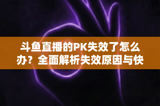 斗鱼直播的PK失效了怎么办?全面解析失效原因与快速修复实用指南 斗鱼直播的PK失效了怎么办?全面解析失效原因与快速修复实用指南