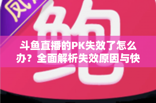 斗鱼直播的PK失效了怎么办？全面解析失效原因与快速修复实用指南