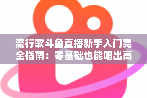 流行歌斗鱼直播新手入门完全指南：零基础也能唱出高人气的实战攻略