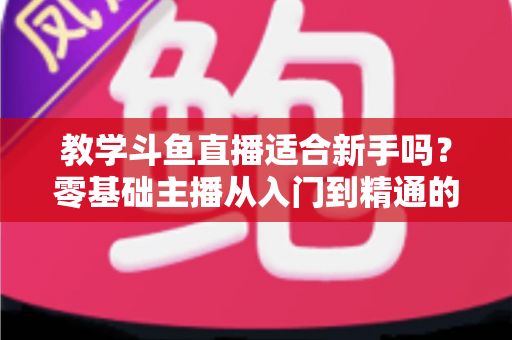 教学斗鱼直播适合新手吗？零基础主播从入门到精通的实战全攻略