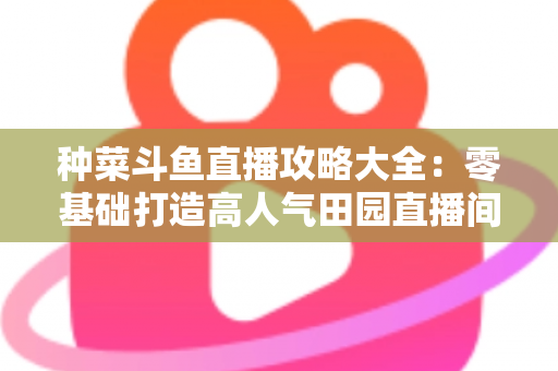 种菜斗鱼直播攻略大全：零基础打造高人气田园直播间，涨粉变现一步到位