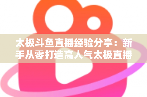 太极斗鱼直播经验分享：新手从零打造高人气太极直播间的实战指南