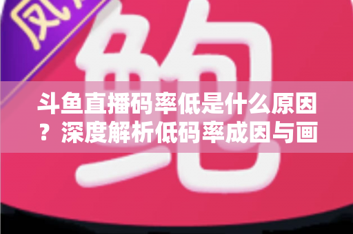 斗鱼直播码率低是什么原因?深度解析低码率成因与画质提升全攻略 斗鱼直播码率低是什么原因?深度解析低码率成因与画质提升全攻略