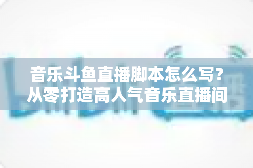 音乐斗鱼直播脚本怎么写？从零打造高人气音乐直播间的完整攻略