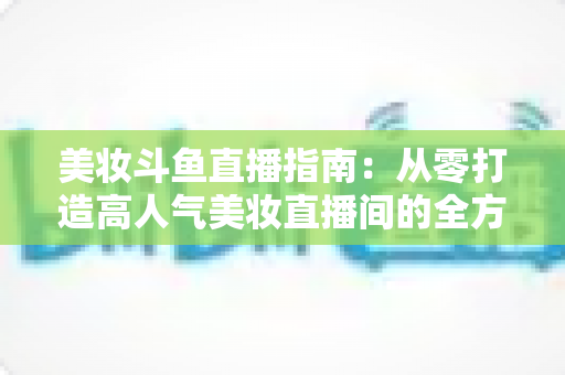 美妆斗鱼直播指南：从零打造高人气美妆直播间的全方位攻略