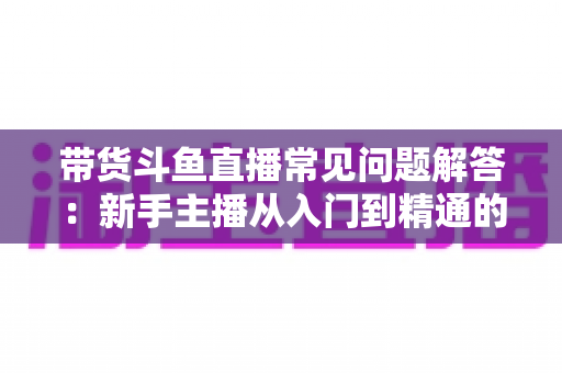 带货斗鱼直播常见问题解答:新手主播从入门到精通的实战指南 带货斗鱼直播常见问题解答:新手主播从入门到精通的实战指南