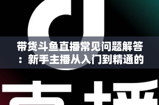 带货斗鱼直播常见问题解答:新手主播从入门到精通的实战指南 带货斗鱼直播常见问题解答:新手主播从入门到精通的实战指南