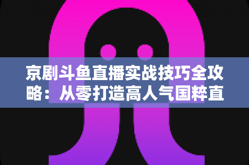 京剧斗鱼直播实战技巧全攻略:从零打造高人气国粹直播间的进阶指南 京剧斗鱼直播实战技巧全攻略:从零打造高人气国粹直播间的进阶指南