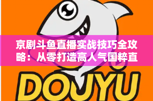京剧斗鱼直播实战技巧全攻略：从零打造高人气国粹直播间的进阶指南