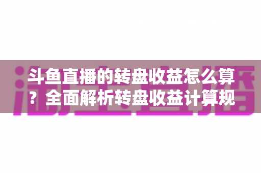 斗鱼直播的转盘收益怎么算？全面解析转盘收益计算规则、分成比例与提升技巧