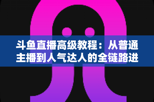 斗鱼直播高级教程：从普通主播到人气达人的全链路进阶实战指南