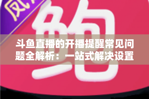 斗鱼直播的开播提醒常见问题全解析：一站式解决设置与收不到提醒的困扰，助你不再错过任何精彩直播
