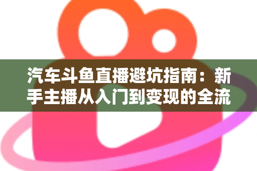 汽车斗鱼直播避坑指南:新手主播从入门到变现的全流程实战手册 汽车斗鱼直播避坑指南:新手主播从入门到变现的全流程实战手册