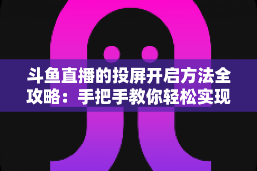 斗鱼直播的投屏开启方法全攻略：手把手教你轻松实现大屏观看体验