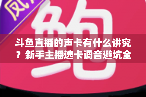 斗鱼直播的声卡有什么讲究？新手主播选卡调音避坑全攻略
