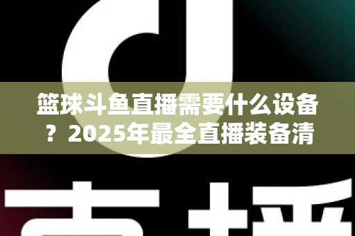 篮球斗鱼直播需要什么设备？2025年最全直播装备清单与配置指南