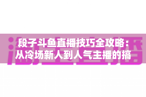 段子斗鱼直播技巧全攻略：从冷场新人到人气主播的搞笑进阶秘籍