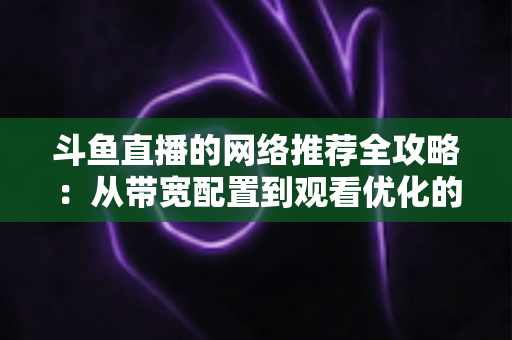 斗鱼直播的网络推荐全攻略:从带宽配置到观看优化的实用指南 斗鱼直播的网络推荐全攻略:从带宽配置到观看优化的实用指南
