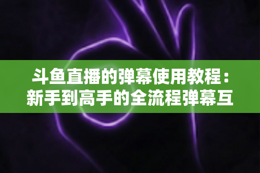 斗鱼直播的弹幕使用教程：新手到高手的全流程弹幕互动指南