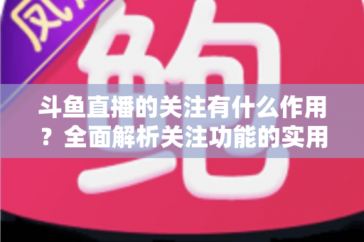 斗鱼直播的关注有什么作用？全面解析关注功能的实用价值与涨粉逻辑