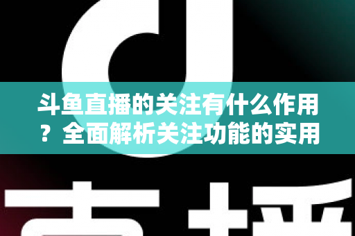 斗鱼直播的关注有什么作用？全面解析关注功能的实用价值与涨粉逻辑