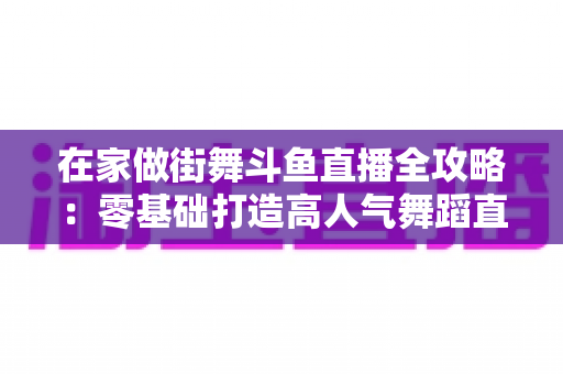 在家做街舞斗鱼直播全攻略：零基础打造高人气舞蹈直播间的实战指南