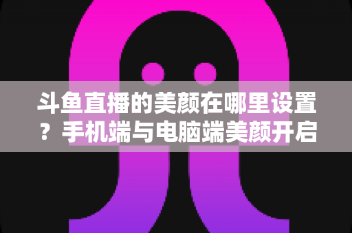 斗鱼直播的美颜在哪里设置？手机端与电脑端美颜开启全攻略，助你轻松打造精致开播形象