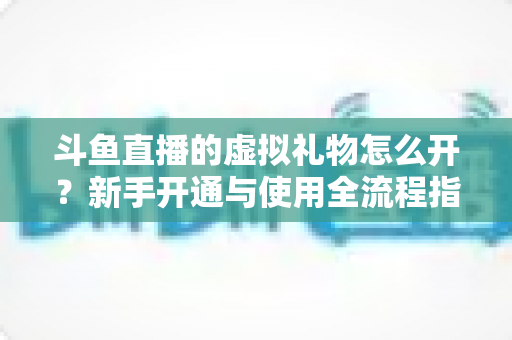 斗鱼直播的虚拟礼物怎么开?新手开通与使用全流程指南 斗鱼直播的虚拟礼物怎么开?新手开通与使用全流程指南