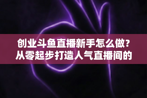 创业斗鱼直播新手怎么做？从零起步打造人气直播间的完整实战指南