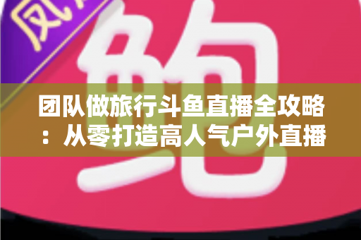 团队做旅行斗鱼直播全攻略:从零打造高人气户外直播团队的完整实战指南 团队做旅行斗鱼直播全攻略:从零打造高人气户外直播团队的完整实战指南