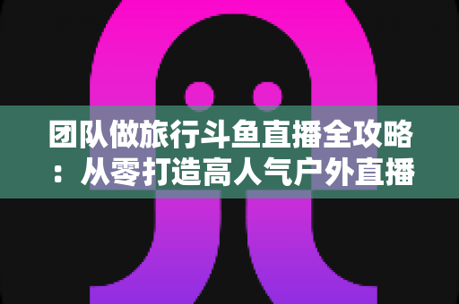 团队做旅行斗鱼直播全攻略：从零打造高人气户外直播团队的完整实战指南