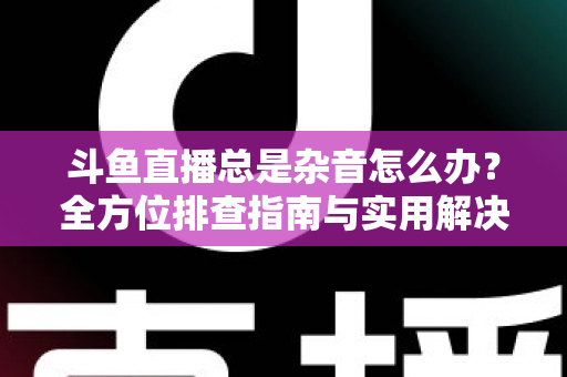 斗鱼直播总是杂音怎么办?全方位排查指南与实用解决方案 斗鱼直播总是杂音怎么办?全方位排查指南与实用解决方案