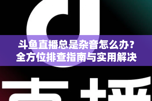 斗鱼直播总是杂音怎么办？全方位排查指南与实用解决方案