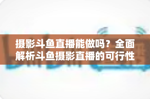 摄影斗鱼直播能做吗?全面解析斗鱼摄影直播的可行性、玩法与变现思路 摄影斗鱼直播能做吗?全面解析斗鱼摄影直播的可行性、玩法与变现思路