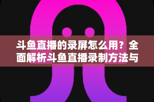 斗鱼直播的录屏怎么用？全面解析斗鱼直播录制方法与实用技巧