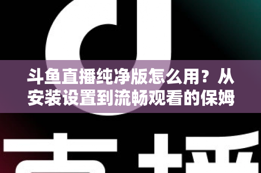 斗鱼直播纯净版怎么用？从安装设置到流畅观看的保姆级教程与避坑指南
