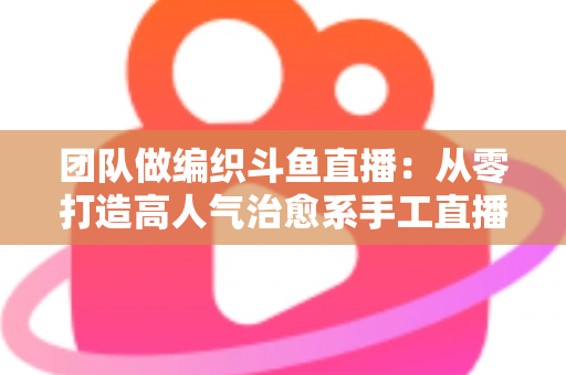 团队做编织斗鱼直播：从零打造高人气治愈系手工直播间的完整实战指南