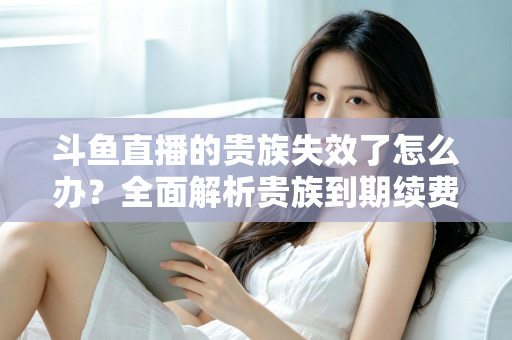 斗鱼直播的贵族失效了怎么办？全面解析贵族到期续费与恢复方法指南