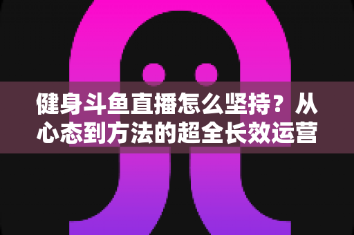 健身斗鱼直播怎么坚持？从心态到方法的超全长效运营实战指南